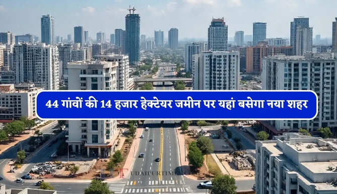 44 गांवों की 14 हजार हेक्टेयर जमीन पर यहां बसेगा नया शहर, दिल्ली-NCR जैसी होंगी सुविधाएं&nbsp;