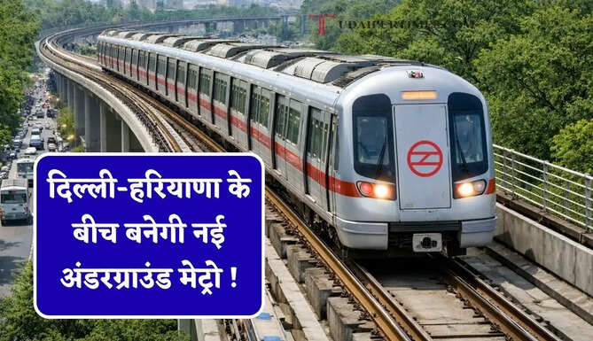 दिल्ली-हरियाणा के बीच बनेगी नई अंडरग्राउंड मेट्रो ! सिर्फ 25 मिनट में पूरा होगा 5 स्टेशनों का सफर
