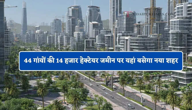 44 गांवों की 14 हजार हेक्टेयर जमीन पर यहां बसेगा नया शहर, दिल्ली-NCR जैसी होंगी सुविधाएं&nbsp;